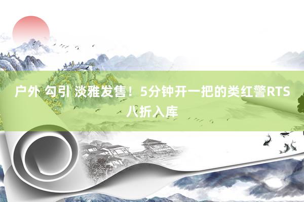 户外 勾引 淡雅发售！5分钟开一把的类红警RTS八折入库