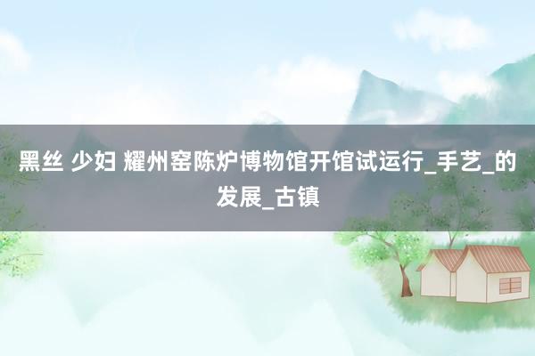 黑丝 少妇 耀州窑陈炉博物馆开馆试运行_手艺_的发展_古镇