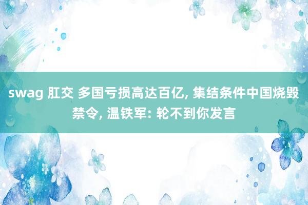 swag 肛交 多国亏损高达百亿， 集结条件中国烧毁禁令， 温铁军: 轮不到你发言