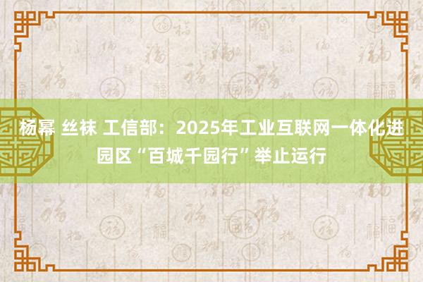 杨幂 丝袜 工信部：2025年工业互联网一体化进园区“百城千园行”举止运行