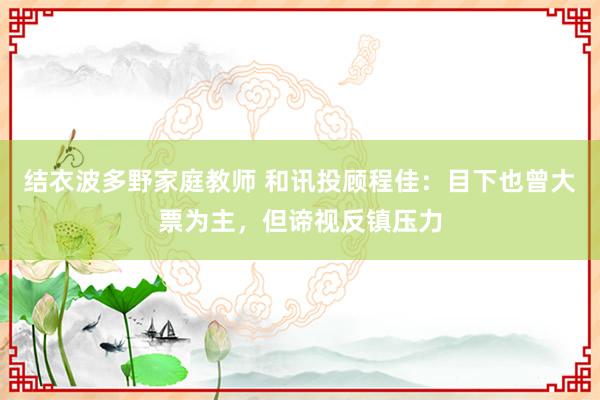 结衣波多野家庭教师 和讯投顾程佳：目下也曾大票为主，但谛视反镇压力