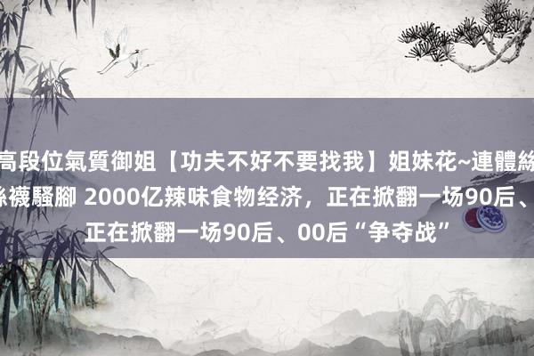 高段位氣質御姐【功夫不好不要找我】姐妹花~連體絲襪~大奶晃動~絲襪騷腳 2000亿辣味食物经济，正在掀翻一场90后、00后“争夺战”