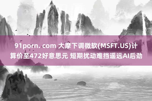 91porn. com 大摩下调微软(MSFT.US)计算价至472好意思元 短期扰动难挡遥远AI后劲