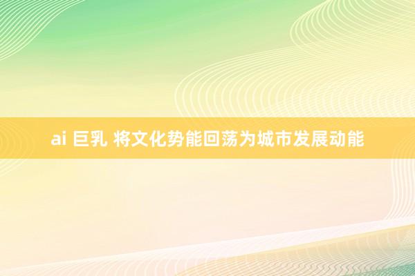 ai 巨乳 将文化势能回荡为城市发展动能
