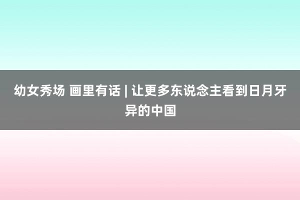 幼女秀场 画里有话 | 让更多东说念主看到日月牙异的中国