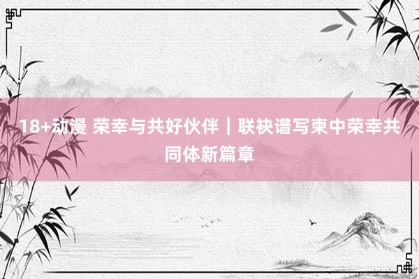 18+动漫 荣幸与共好伙伴｜联袂谱写柬中荣幸共同体新篇章
