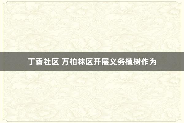 丁香社区 万柏林区开展义务植树作为