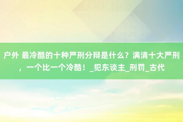 户外 最冷酷的十种严刑分辩是什么？满清十大严刑，一个比一个冷酷！_犯东谈主_刑罚_古代