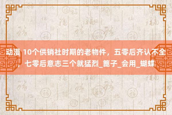 动漫 10个供销社时期的老物件，五零后齐认不全，七零后意志三个就猛烈_篦子_会用_蝴蝶