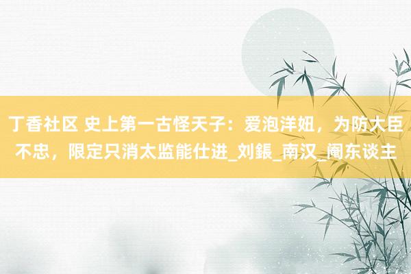 丁香社区 史上第一古怪天子：爱泡洋妞，为防大臣不忠，限定只消太监能仕进_刘鋹_南汉_阉东谈主