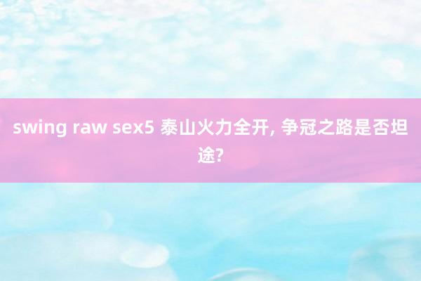 swing raw sex5 泰山火力全开， 争冠之路是否坦途?