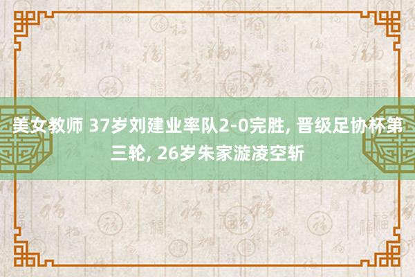 美女教师 37岁刘建业率队2-0完胜， 晋级足协杯第三轮， 26岁朱家漩凌空斩