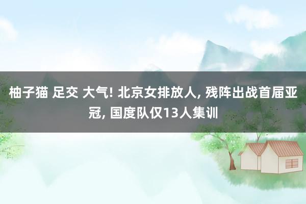 柚子猫 足交 大气! 北京女排放人， 残阵出战首届亚冠， 国度队仅13人集训