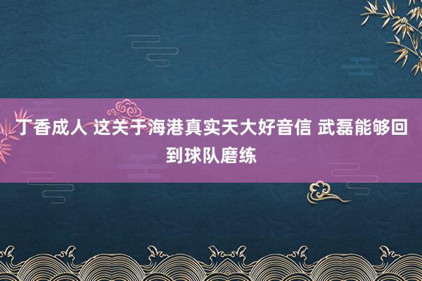 丁香成人 这关于海港真实天大好音信 武磊能够回到球队磨练
