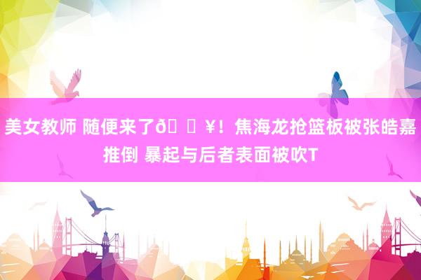 美女教师 随便来了💥！焦海龙抢篮板被张皓嘉推倒 暴起与后者表面被吹T