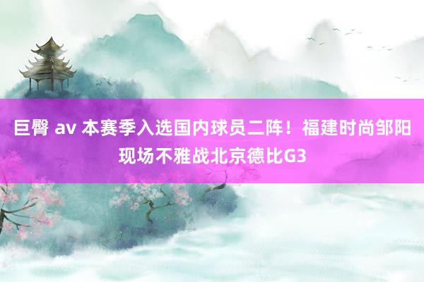 巨臀 av 本赛季入选国内球员二阵！福建时尚邹阳现场不雅战北京德比G3