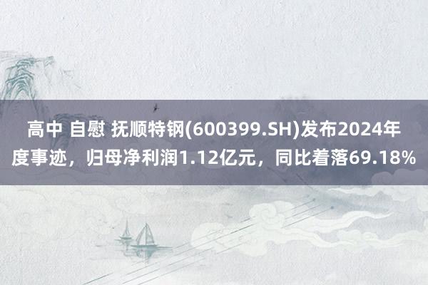 高中 自慰 抚顺特钢(600399.SH)发布2024年度事迹，归母净利润1.12亿元，同比着落69.18%