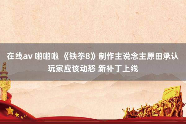 在线av 啪啪啦 《铁拳8》制作主说念主原田承认玩家应该动怒 新补丁上线