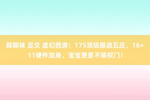 踩脚袜 足交 虚幻西游：175顶级服战五庄，16+11硬件加身，宝宝更是不输权门！