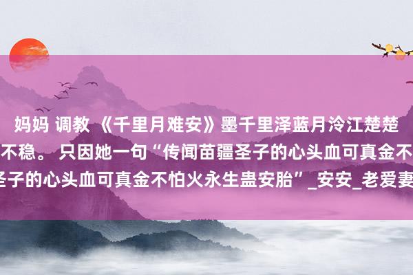 妈妈 调教 《千里月难安》墨千里泽蓝月泠江楚楚 墨千里泽的白蟾光胎像不稳。 只因她一句“传闻苗疆圣子的心头血可真金不怕火永生蛊安胎”_安安_老爱妻_墨家