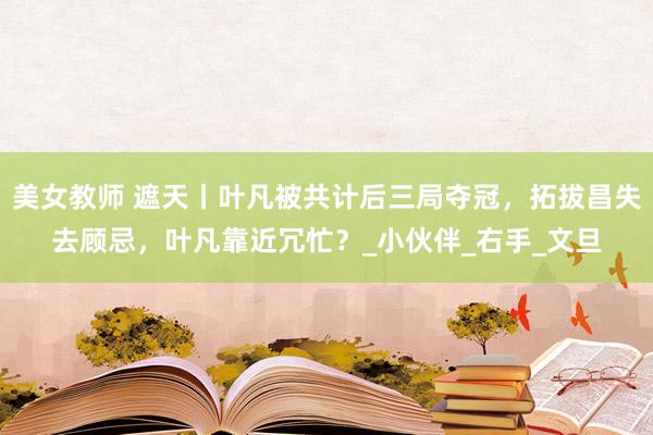 美女教师 遮天丨叶凡被共计后三局夺冠，拓拔昌失去顾忌，叶凡靠近冗忙？_小伙伴_右手_文旦