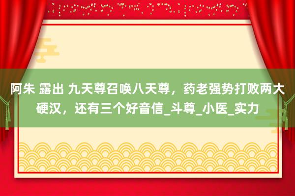 阿朱 露出 九天尊召唤八天尊，药老强势打败两大硬汉，还有三个好音信_斗尊_小医_实力