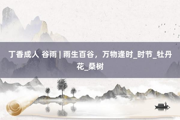 丁香成人 谷雨 | 雨生百谷，万物逢时_时节_牡丹花_桑树