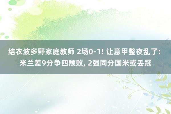 结衣波多野家庭教师 2场0-1! 让意甲整夜乱了: 米兰差9分争四颓败， 2强同分国米或丢冠