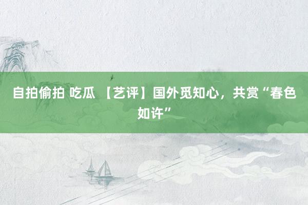 自拍偷拍 吃瓜 【艺评】国外觅知心，共赏“春色如许”