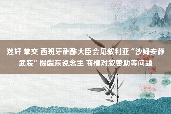 迷奸 拳交 西班牙酬酢大臣会见叙利亚“沙姆安静武装”提醒东说念主 商榷对叙赞助等问题