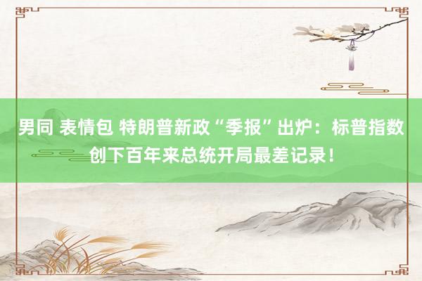 男同 表情包 特朗普新政“季报”出炉：标普指数创下百年来总统开局最差记录！