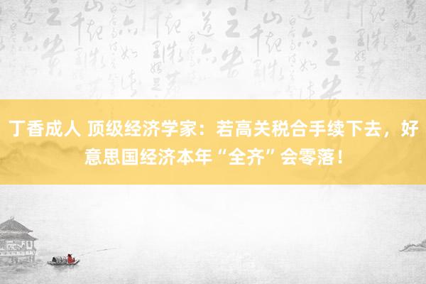 丁香成人 顶级经济学家：若高关税合手续下去，好意思国经济本年“全齐”会零落！