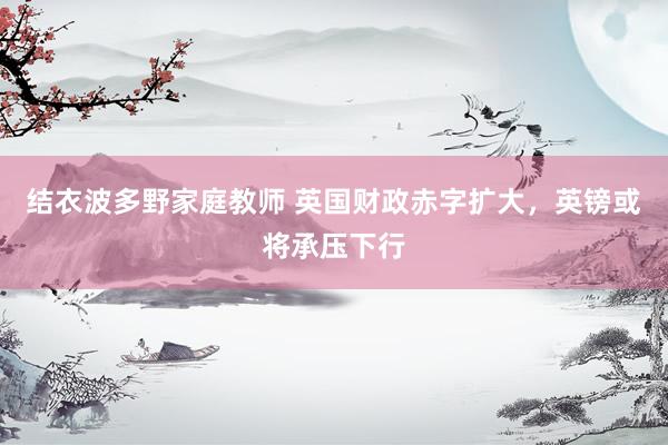 结衣波多野家庭教师 英国财政赤字扩大，英镑或将承压下行
