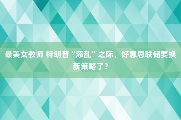 最美女教师 特朗普“添乱”之际，好意思联储要换新策略了？