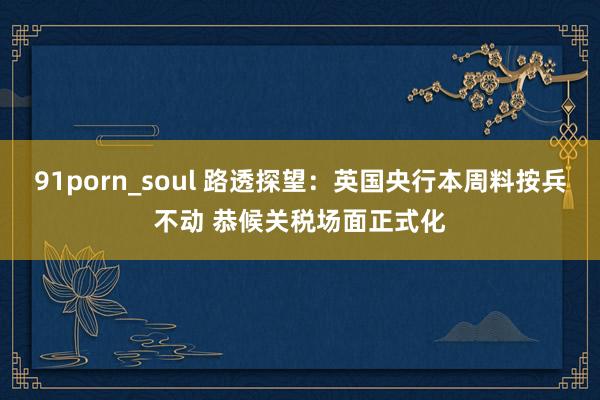91porn_soul 路透探望：英国央行本周料按兵不动 恭候关税场面正式化