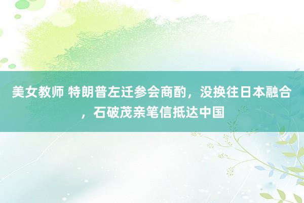 美女教师 特朗普左迁参会商酌，没换往日本融合，石破茂亲笔信抵达中国