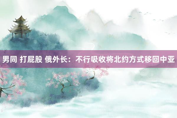 男同 打屁股 俄外长：不行吸收将北约方式移回中亚