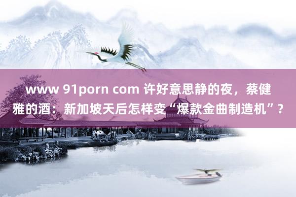 www 91porn com 许好意思静的夜，蔡健雅的酒：新加坡天后怎样变“爆款金曲制造机”？