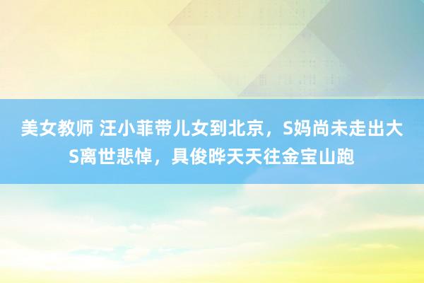 美女教师 汪小菲带儿女到北京，S妈尚未走出大S离世悲悼，具俊晔天天往金宝山跑