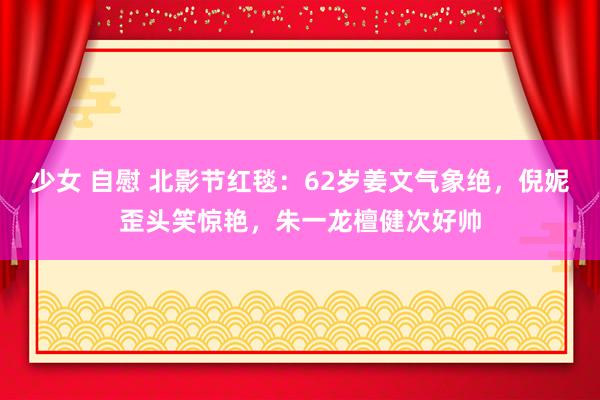 少女 自慰 北影节红毯：62岁姜文气象绝，倪妮歪头笑惊艳，朱一龙檀健次好帅