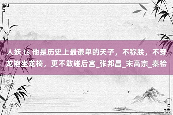 人妖 ts 他是历史上最谦卑的天子，不称朕，不穿龙袍坐龙椅，更不敢碰后宫_张邦昌_宋高宗_秦桧