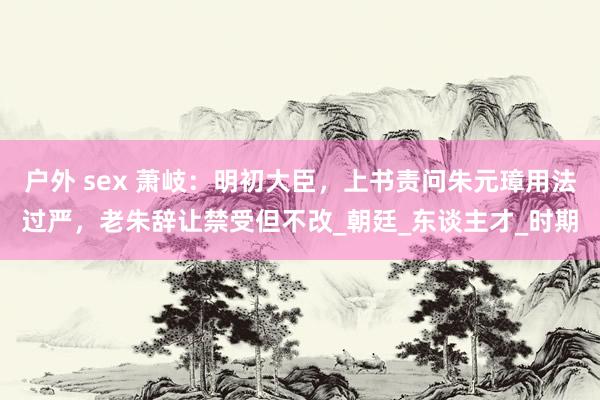 户外 sex 萧岐：明初大臣，上书责问朱元璋用法过严，老朱辞让禁受但不改_朝廷_东谈主才_时期