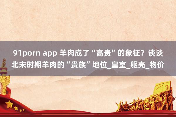 91porn app 羊肉成了“高贵”的象征？谈谈北宋时期羊肉的“贵族”地位_皇室_躯壳_物价