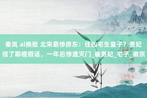秦岚 ai换脸 北宋最惨房东：住凶宅生皇子？贵妃信了耶棍假话，一年后惨遭灭门_崔贵妃_宅子_徽宗