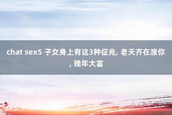 chat sex5 子女身上有这3种征兆， 老天齐在渡你， 晚年大富