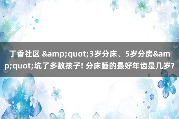 丁香社区 &quot;3岁分床、5岁分房&quot;坑了多数孩子! 分床睡的最好年齿是几岁?