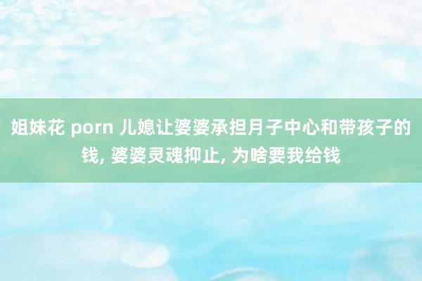 姐妹花 porn 儿媳让婆婆承担月子中心和带孩子的钱， 婆婆灵魂抑止， 为啥要我给钱