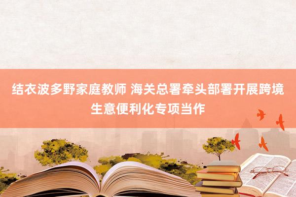 结衣波多野家庭教师 海关总署牵头部署开展跨境生意便利化专项当作