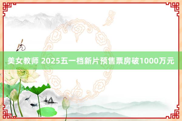 美女教师 2025五一档新片预售票房破1000万元