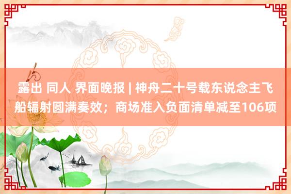露出 同人 界面晚报 | 神舟二十号载东说念主飞船辐射圆满奏效；商场准入负面清单减至106项
